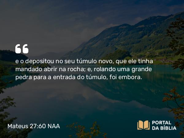 Mateus 27:60 NAA - e o depositou no seu túmulo novo, que ele tinha mandado abrir na rocha; e, rolando uma grande pedra para a entrada do túmulo, foi embora.