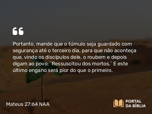 Mateus 27:64 NAA - Portanto, mande que o túmulo seja guardado com segurança até o terceiro dia, para que não aconteça que, vindo os discípulos dele, o roubem e depois digam ao povo: 