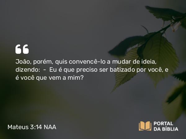 Mateus 3:14 NAA - João, porém, quis convencê-lo a mudar de ideia, dizendo: — Eu é que preciso ser batizado por você, e é você que vem a mim?