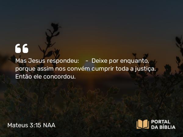 Mateus 3:15 NAA - Mas Jesus respondeu: — Deixe por enquanto, porque assim nos convém cumprir toda a justiça. Então ele concordou.