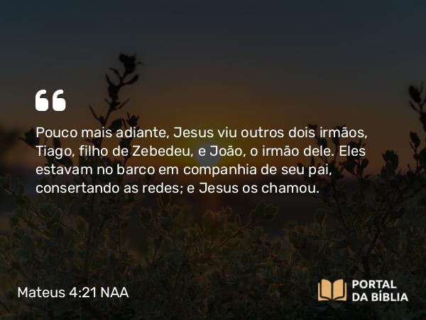 Mateus 4:21 NAA - Pouco mais adiante, Jesus viu outros dois irmãos, Tiago, filho de Zebedeu, e João, o irmão dele. Eles estavam no barco em companhia de seu pai, consertando as redes; e Jesus os chamou.