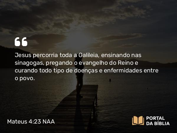 Mateus 4:23-25 NAA - Jesus percorria toda a Galileia, ensinando nas sinagogas, pregando o evangelho do Reino e curando todo tipo de doenças e enfermidades entre o povo.