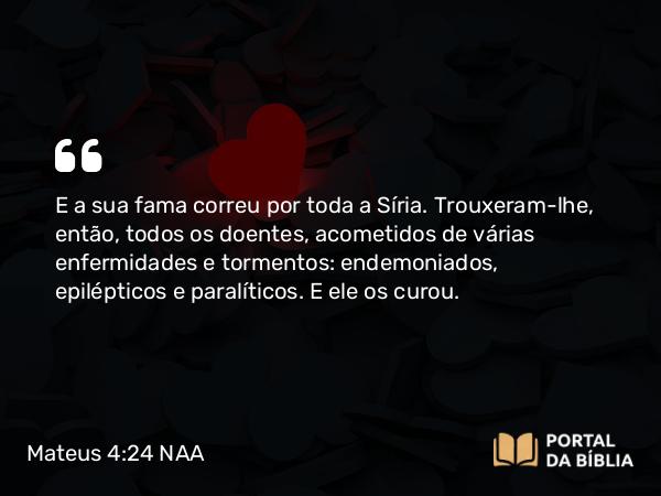 Mateus 4:24 NAA - E a sua fama correu por toda a Síria. Trouxeram-lhe, então, todos os doentes, acometidos de várias enfermidades e tormentos: endemoniados, epilépticos e paralíticos. E ele os curou.