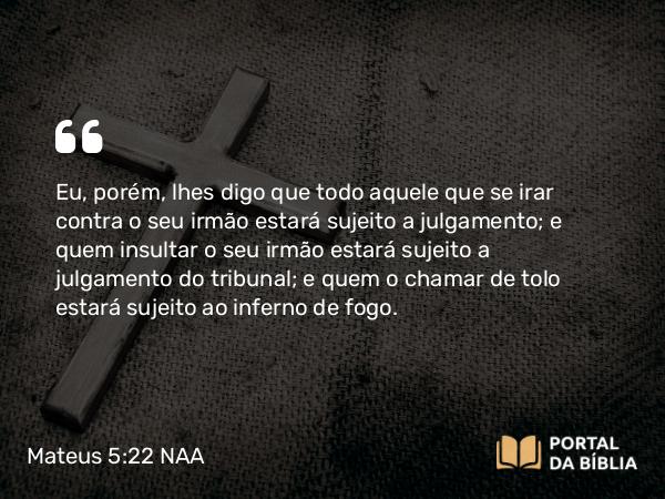 Mateus 5:22 NAA - Eu, porém, lhes digo que todo aquele que se irar contra o seu irmão estará sujeito a julgamento; e quem insultar o seu irmão estará sujeito a julgamento do tribunal; e quem o chamar de tolo estará sujeito ao inferno de fogo.