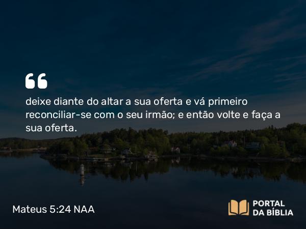 Mateus 5:24 NAA - deixe diante do altar a sua oferta e vá primeiro reconciliar-se com o seu irmão; e então volte e faça a sua oferta.