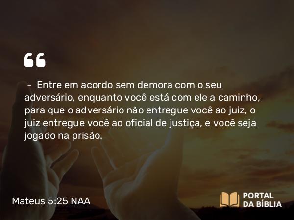 Mateus 5:25 NAA - — Entre em acordo sem demora com o seu adversário, enquanto você está com ele a caminho, para que o adversário não entregue você ao juiz, o juiz entregue você ao oficial de justiça, e você seja jogado na prisão.