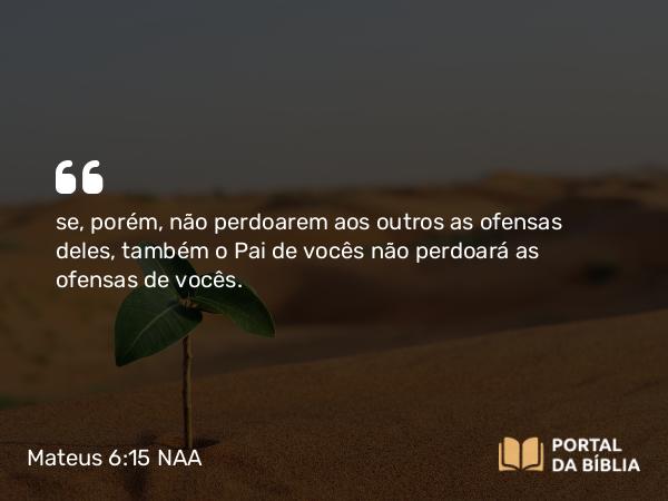 Mateus 6:15 NAA - se, porém, não perdoarem aos outros as ofensas deles, também o Pai de vocês não perdoará as ofensas de vocês.