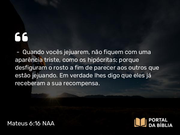 Mateus 6:16 NAA - — Quando vocês jejuarem, não fiquem com uma aparência triste, como os hipócritas; porque desfiguram o rosto a fim de parecer aos outros que estão jejuando. Em verdade lhes digo que eles já receberam a sua recompensa.