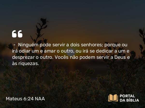 Mateus 6:24 NAA - — Ninguém pode servir a dois senhores; porque ou irá odiar um e amar o outro, ou irá se dedicar a um e desprezar o outro. Vocês não podem servir a Deus e às riquezas.