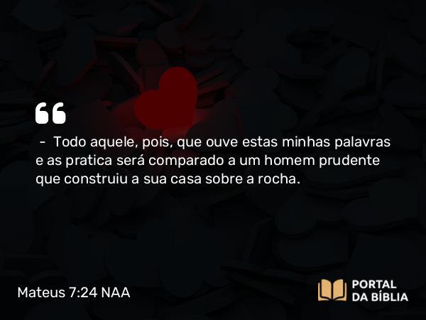 Mateus 7:24-25 NAA - — Todo aquele, pois, que ouve estas minhas palavras e as pratica será comparado a um homem prudente que construiu a sua casa sobre a rocha.