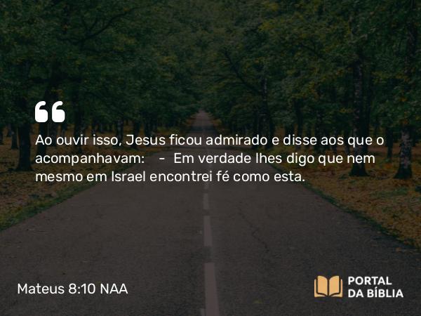 Mateus 8:10 NAA - Ao ouvir isso, Jesus ficou admirado e disse aos que o acompanhavam: — Em verdade lhes digo que nem mesmo em Israel encontrei fé como esta.