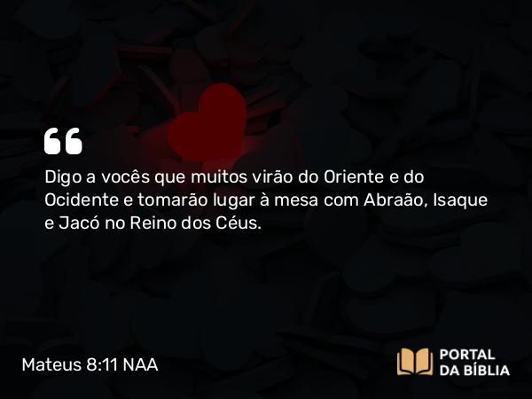 Mateus 8:11 NAA - Digo a vocês que muitos virão do Oriente e do Ocidente e tomarão lugar à mesa com Abraão, Isaque e Jacó no Reino dos Céus.