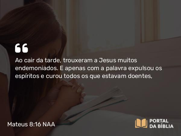 Mateus 8:16-17 NAA - Ao cair da tarde, trouxeram a Jesus muitos endemoniados. E apenas com a palavra expulsou os espíritos e curou todos os que estavam doentes,