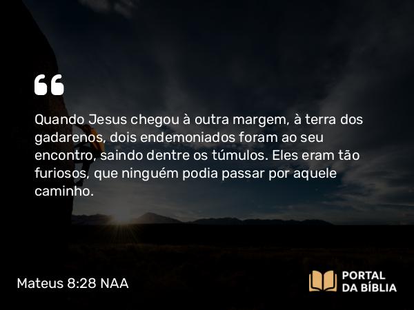 Mateus 8:28-34 NAA - Quando Jesus chegou à outra margem, à terra dos gadarenos, dois endemoniados foram ao seu encontro, saindo dentre os túmulos. Eles eram tão furiosos, que ninguém podia passar por aquele caminho.