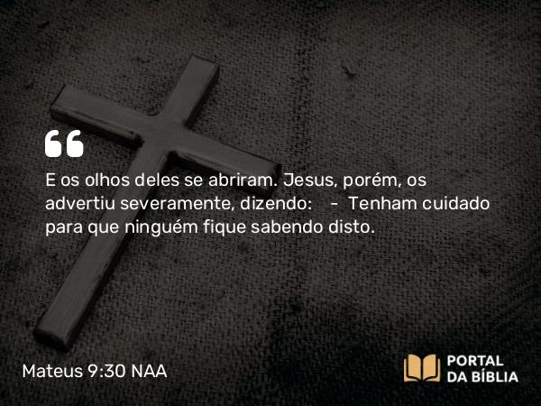 Mateus 9:30 NAA - E os olhos deles se abriram. Jesus, porém, os advertiu severamente, dizendo: — Tenham cuidado para que ninguém fique sabendo disto.