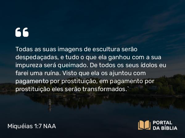 Miquéias 1:7 NAA - Todas as suas imagens de escultura serão despedaçadas, e tudo o que ela ganhou com a sua impureza será queimado. De todos os seus ídolos eu farei uma ruína. Visto que ela os ajuntou com pagamento por prostituição, em pagamento por prostituição eles serão transformados.