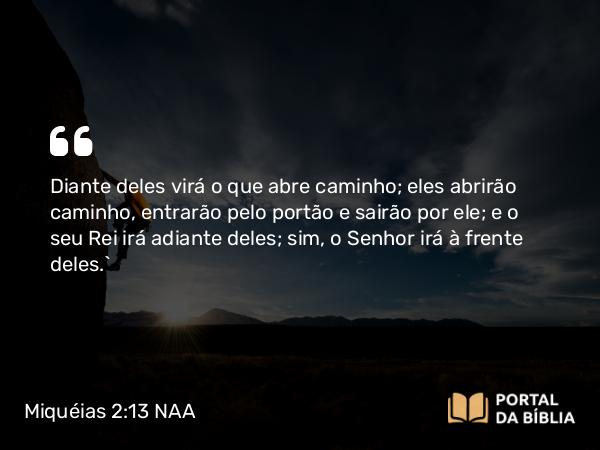 Miquéias 2:13 NAA - Diante deles virá o que abre caminho; eles abrirão caminho, entrarão pelo portão e sairão por ele; e o seu Rei irá adiante deles; sim, o Senhor irá à frente deles.