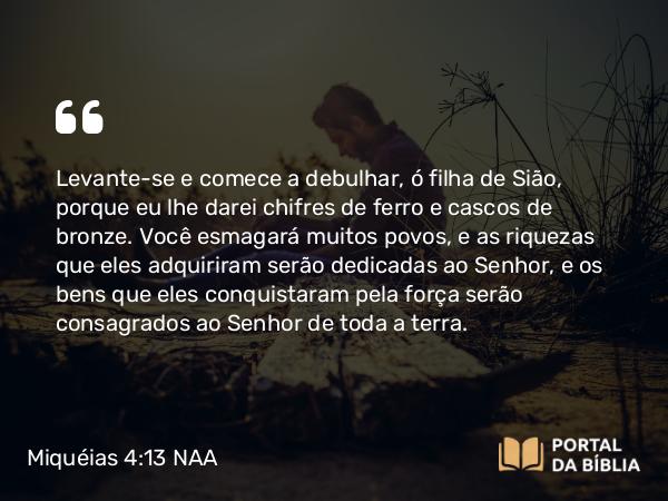 Miquéias 4:13 NAA - Levante-se e comece a debulhar, ó filha de Sião, porque eu lhe darei chifres de ferro e cascos de bronze. Você esmagará muitos povos, e as riquezas que eles adquiriram serão dedicadas ao Senhor, e os bens que eles conquistaram pela força serão consagrados ao Senhor de toda a terra.