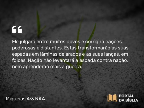 Miquéias 4:3 NAA - Ele julgará entre muitos povos e corrigirá nações poderosas e distantes. Estas transformarão as suas espadas em lâminas de arados e as suas lanças, em foices. Nação não levantará a espada contra nação, nem aprenderão mais a guerra.