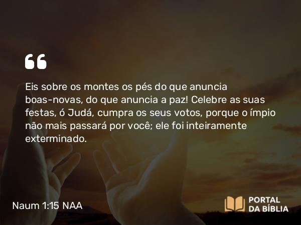 Naum 1:15 NAA - Eis sobre os montes os pés do que anuncia boas-novas, do que anuncia a paz! Celebre as suas festas, ó Judá, cumpra os seus votos, porque o ímpio não mais passará por você; ele foi inteiramente exterminado.