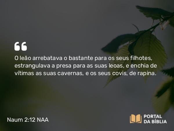 Naum 2:12 NAA - O leão arrebatava o bastante para os seus filhotes, estrangulava a presa para as suas leoas, e enchia de vítimas as suas cavernas, e os seus covis, de rapina.