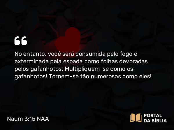 Naum 3:15 NAA - No entanto, você será consumida pelo fogo e exterminada pela espada como folhas devoradas pelos gafanhotos. Multipliquem-se como os gafanhotos! Tornem-se tão numerosos como eles!