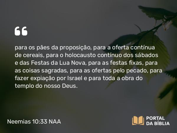 Neemias 10:33 NAA - para os pães da proposição, para a oferta contínua de cereais, para o holocausto contínuo dos sábados e das Festas da Lua Nova, para as festas fixas, para as coisas sagradas, para as ofertas pelo pecado, para fazer expiação por Israel e para toda a obra do templo do nosso Deus.