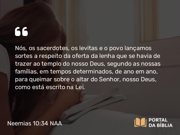 Neemias 10:34 NAA - Nós, os sacerdotes, os levitas e o povo lançamos sortes a respeito da oferta da lenha que se havia de trazer ao templo do nosso Deus, segundo as nossas famílias, em tempos determinados, de ano em ano, para queimar sobre o altar do Senhor, nosso Deus, como está escrito na Lei.