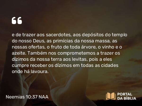 Neemias 10:37 NAA - e de trazer aos sacerdotes, aos depósitos do templo do nosso Deus, as primícias da nossa massa, as nossas ofertas, o fruto de toda árvore, o vinho e o azeite. Também nos comprometemos a trazer os dízimos da nossa terra aos levitas, pois a eles cumpre receber os dízimos em todas as cidades onde há lavoura.