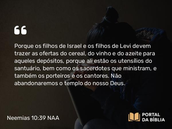 Neemias 10:39 NAA - Porque os filhos de Israel e os filhos de Levi devem trazer as ofertas do cereal, do vinho e do azeite para aqueles depósitos, porque ali estão os utensílios do santuário, bem como os sacerdotes que ministram, e também os porteiros e os cantores. Não abandonaremos o templo do nosso Deus.