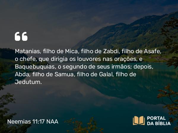 Neemias 11:17 NAA - Matanias, filho de Mica, filho de Zabdi, filho de Asafe, o chefe, que dirigia os louvores nas orações, e Baquebuquias, o segundo de seus irmãos; depois, Abda, filho de Samua, filho de Galal, filho de Jedutum.