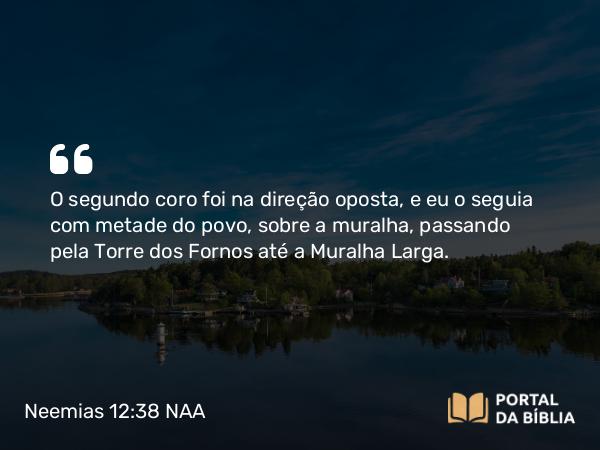 Neemias 12:38 NAA - O segundo coro foi na direção oposta, e eu o seguia com metade do povo, sobre a muralha, passando pela Torre dos Fornos até a Muralha Larga.