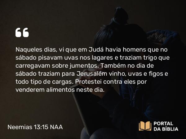 Neemias 13:15-22 NAA - Naqueles dias, vi que em Judá havia homens que no sábado pisavam uvas nos lagares e traziam trigo que carregavam sobre jumentos. Também no dia de sábado traziam para Jerusalém vinho, uvas e figos e todo tipo de cargas. Protestei contra eles por venderem alimentos neste dia.