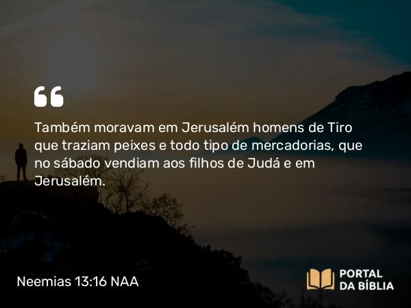 Neemias 13:16 NAA - Também moravam em Jerusalém homens de Tiro que traziam peixes e todo tipo de mercadorias, que no sábado vendiam aos filhos de Judá e em Jerusalém.