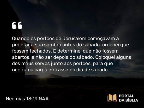 Neemias 13:19 NAA - Quando os portões de Jerusalém começavam a projetar a sua sombra antes do sábado, ordenei que fossem fechados. E determinei que não fossem abertos, a não ser depois do sábado. Coloquei alguns dos meus servos junto aos portões, para que nenhuma carga entrasse no dia de sábado.