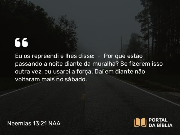 Neemias 13:21 NAA - Eu os repreendi e lhes disse: — Por que estão passando a noite diante da muralha? Se fizerem isso outra vez, eu usarei a força. Daí em diante não voltaram mais no sábado.