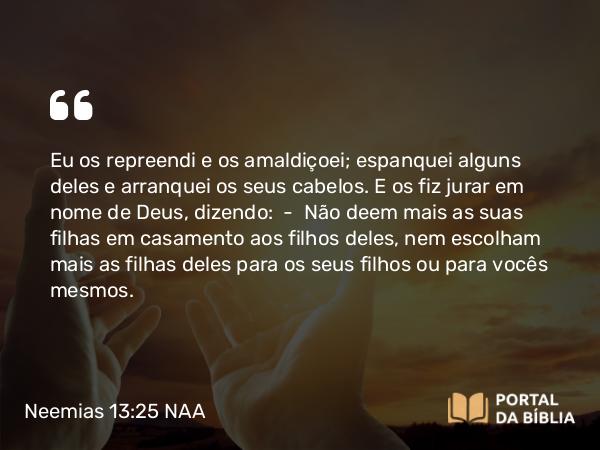 Neemias 13:25 NAA - Eu os repreendi e os amaldiçoei; espanquei alguns deles e arranquei os seus cabelos. E os fiz jurar em nome de Deus, dizendo: — Não deem mais as suas filhas em casamento aos filhos deles, nem escolham mais as filhas deles para os seus filhos ou para vocês mesmos.