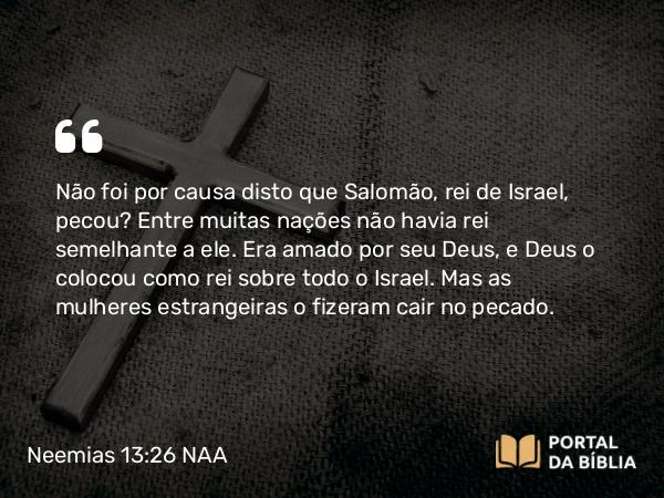 Neemias 13:26 NAA - Não foi por causa disto que Salomão, rei de Israel, pecou? Entre muitas nações não havia rei semelhante a ele. Era amado por seu Deus, e Deus o colocou como rei sobre todo o Israel. Mas as mulheres estrangeiras o fizeram cair no pecado.