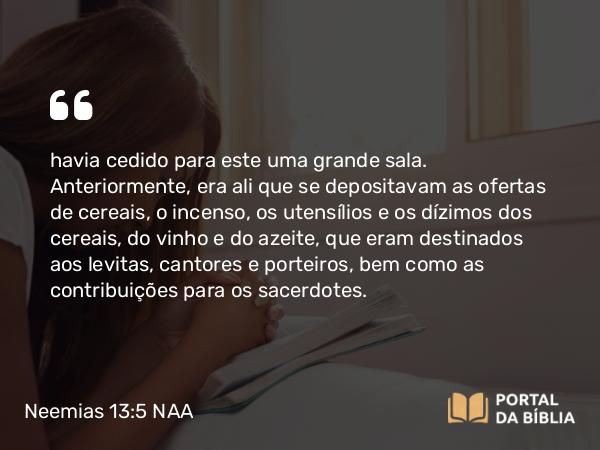 Neemias 13:5 NAA - havia cedido para este uma grande sala. Anteriormente, era ali que se depositavam as ofertas de cereais, o incenso, os utensílios e os dízimos dos cereais, do vinho e do azeite, que eram destinados aos levitas, cantores e porteiros, bem como as contribuições para os sacerdotes.