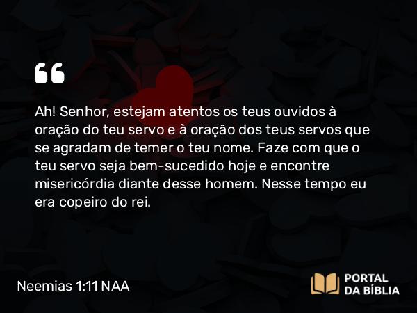 Neemias 1:11 NAA - Ah! Senhor, estejam atentos os teus ouvidos à oração do teu servo e à oração dos teus servos que se agradam de temer o teu nome. Faze com que o teu servo seja bem-sucedido hoje e encontre misericórdia diante desse homem. Nesse tempo eu era copeiro do rei.