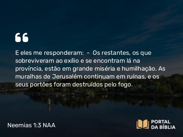 Neemias 1:3 NAA - E eles me responderam: — Os restantes, os que sobreviveram ao exílio e se encontram lá na província, estão em grande miséria e humilhação. As muralhas de Jerusalém continuam em ruínas, e os seus portões foram destruídos pelo fogo.