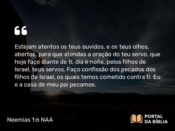 Neemias 1:6-7 NAA - Estejam atentos os teus ouvidos, e os teus olhos, abertos, para que atendas a oração do teu servo, que hoje faço diante de ti, dia e noite, pelos filhos de Israel, teus servos. Faço confissão dos pecados dos filhos de Israel, os quais temos cometido contra ti. Eu e a casa de meu pai pecamos.