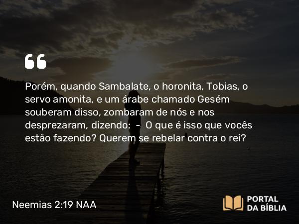 Neemias 2:19 NAA - Porém, quando Sambalate, o horonita, Tobias, o servo amonita, e um árabe chamado Gesém souberam disso, zombaram de nós e nos desprezaram, dizendo: — O que é isso que vocês estão fazendo? Querem se rebelar contra o rei?