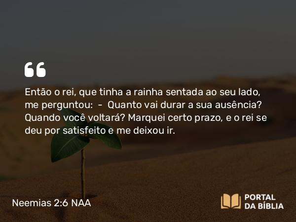 Neemias 2:6 NAA - Então o rei, que tinha a rainha sentada ao seu lado, me perguntou: — Quanto vai durar a sua ausência? Quando você voltará? Marquei certo prazo, e o rei se deu por satisfeito e me deixou ir.