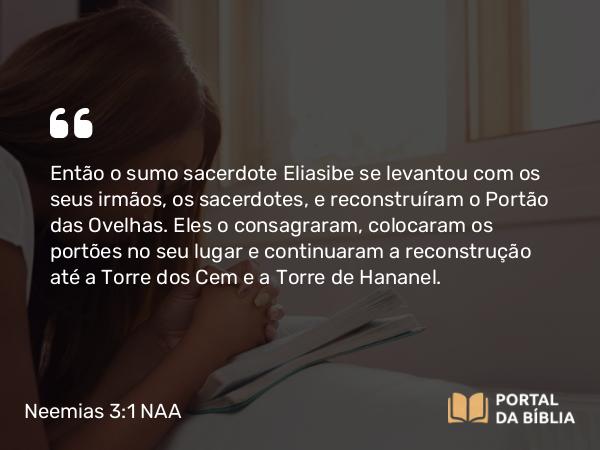 Neemias 3:1 NAA - Então o sumo sacerdote Eliasibe se levantou com os seus irmãos, os sacerdotes, e reconstruíram o Portão das Ovelhas. Eles o consagraram, colocaram os portões no seu lugar e continuaram a reconstrução até a Torre dos Cem e a Torre de Hananel.