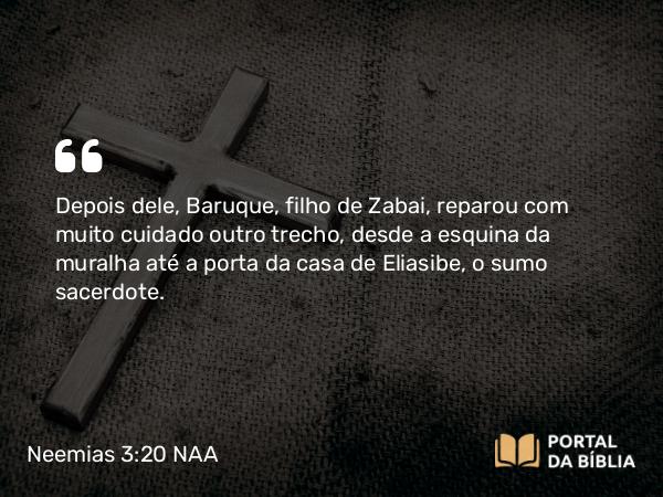 Neemias 3:20 NAA - Depois dele, Baruque, filho de Zabai, reparou com muito cuidado outro trecho, desde a esquina da muralha até a porta da casa de Eliasibe, o sumo sacerdote.