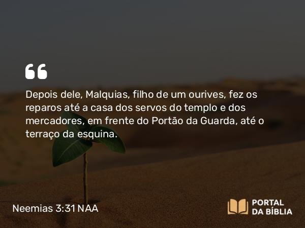 Neemias 3:31 NAA - Depois dele, Malquias, filho de um ourives, fez os reparos até a casa dos servos do templo e dos mercadores, em frente do Portão da Guarda, até o terraço da esquina.