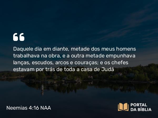 Neemias 4:16 NAA - Daquele dia em diante, metade dos meus homens trabalhava na obra, e a outra metade empunhava lanças, escudos, arcos e couraças; e os chefes estavam por trás de toda a casa de Judá