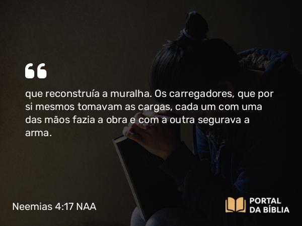 Neemias 4:17 NAA - que reconstruía a muralha. Os carregadores, que por si mesmos tomavam as cargas, cada um com uma das mãos fazia a obra e com a outra segurava a arma.