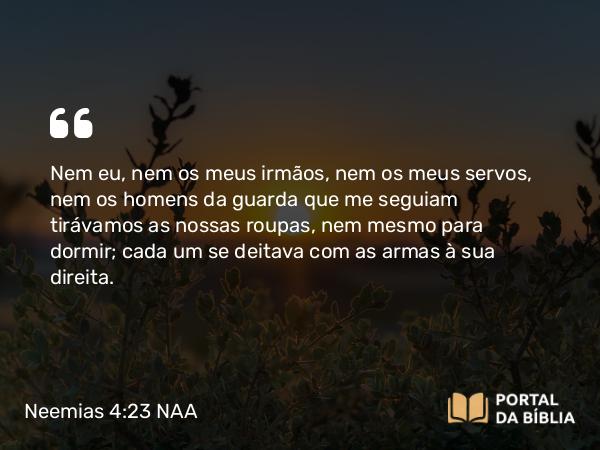 Neemias 4:23 NAA - Nem eu, nem os meus irmãos, nem os meus servos, nem os homens da guarda que me seguiam tirávamos as nossas roupas, nem mesmo para dormir; cada um se deitava com as armas à sua direita.